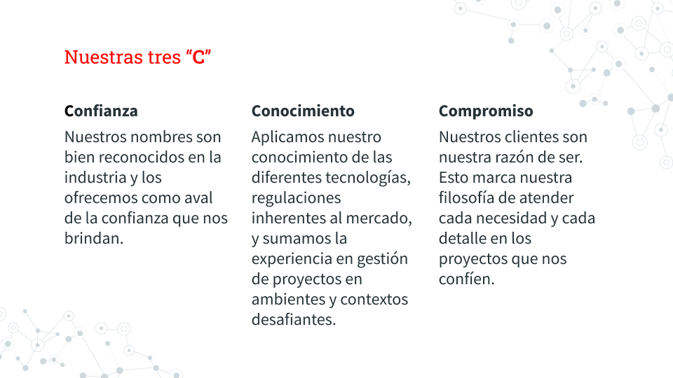 Nuestras tres “C”

Confianza
Nuestros nombres son bien reconocidos en la industria y los ofrecemos como aval de la confianza que nos brindan.

Conocimiento
Aplicamos nuestro conocimiento de las diferentes tecnologías, regulaciones inherentes al mercado, y sumamos la experiencia en gestión de proyectos en ambientes y contextos desafiantes.

Compromiso
Nuestros clientes son nuestra razón de ser. Esto marca nuestra filosofía de atender cada necesidad y cada detalle en los proyectos que nos confíen.

