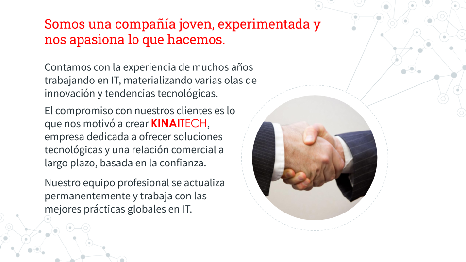 Somos una compañía joven, experimentada y nos apasiona lo que hacemos.

Contamos con la experiencia de muchos años trabajando en IT, materializando varias olas de innovación y tendencias tecnológicas.

El compromiso con nuestros clientes es lo que nos motivó a crear KINAITECH, empresa dedicada a ofrecer soluciones tecnológicas y una relación comercial a largo plazo, basada en la confianza.

Nuestro equipo profesional se actualiza permanentemente y trabaja con las mejores prácticas globales en IT.